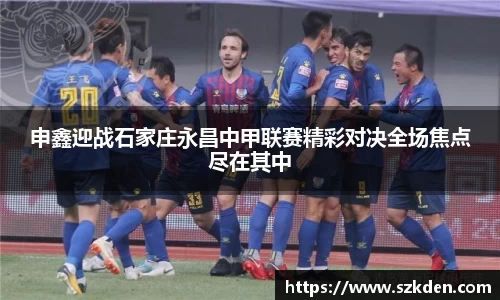 申鑫迎战石家庄永昌中甲联赛精彩对决全场焦点尽在其中